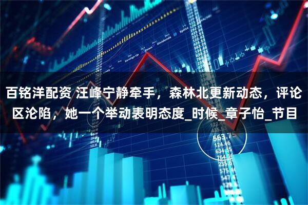 百铭洋配资 汪峰宁静牵手，森林北更新动态，评论区沦陷，她一个举动表明态度_时候_章子怡_节目