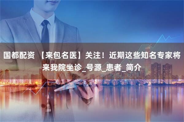 国都配资 【来包名医】关注！近期这些知名专家将来我院坐诊_号源_患者_简介