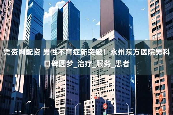 凭资网配资 男性不育症新突破!永州东方医院男科口碑圆梦_治疗_服务_患者