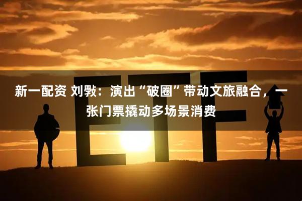 新一配资 刘斅：演出“破圈”带动文旅融合，一张门票撬动多场景消费