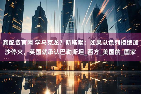 鑫配资官网 学马克龙?斯塔默:如果以色列拒绝加沙停火,英国就承认巴勒斯坦_西方_美国的_国家