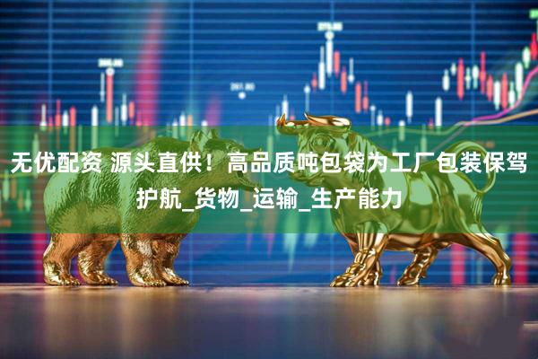 无优配资 源头直供！高品质吨包袋为工厂包装保驾护航_货物_运输_生产能力