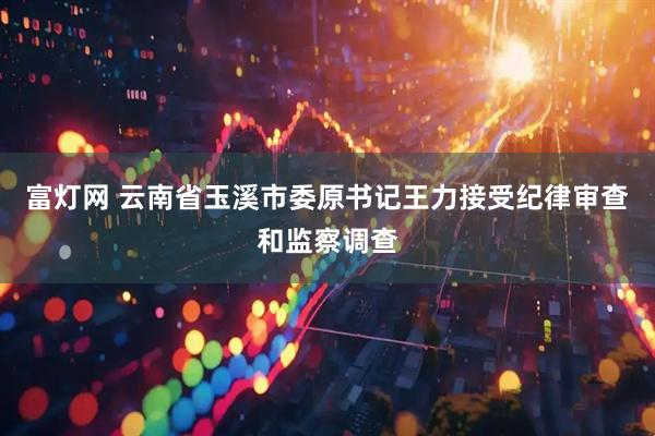 富灯网 云南省玉溪市委原书记王力接受纪律审查和监察调查