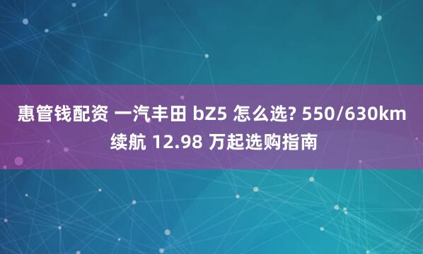 惠管钱配资 一汽丰田 bZ5 怎么选? 550/630km 续航 12.98 万起选购指南