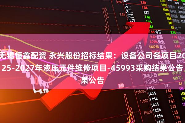 无锡恒鑫配资 永兴股份招标结果：设备公司各项目2025-2027年液压元件维修项目-45993采购结果公告