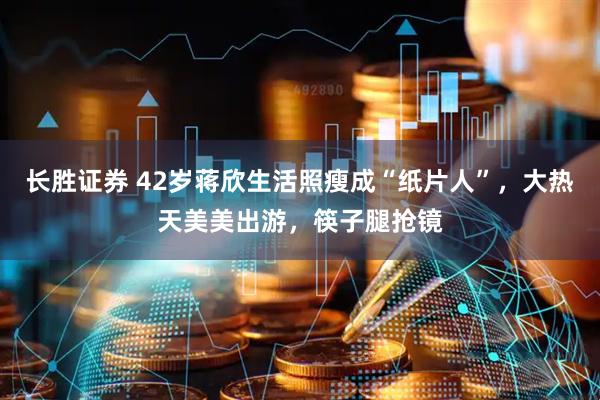 长胜证券 42岁蒋欣生活照瘦成“纸片人”，大热天美美出游，筷子腿抢镜