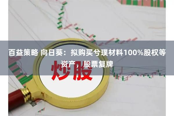 百益策略 向日葵：拟购买兮璞材料100%股权等资产，股票复牌