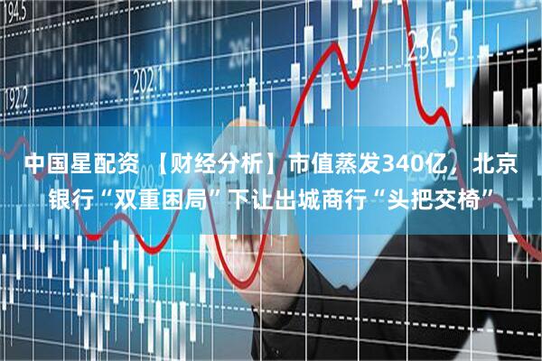 中国星配资 【财经分析】市值蒸发340亿,北京银行“双重困局”下让出城商行“头把交椅”