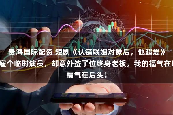 贵海国际配资 短剧《认错联姻对象后，他超爱》本想雇个临时演员，却意外签了位终身老板，我的福气在后头！