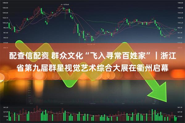配查信配资 群众文化“飞入寻常百姓家”｜浙江省第九届群星视觉艺术综合大展在衢州启幕