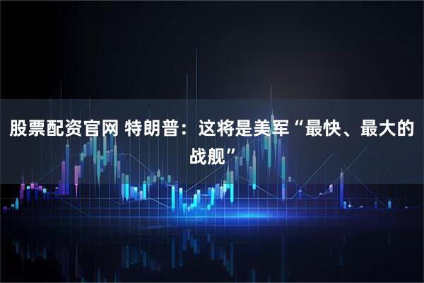 股票配资官网 特朗普：这将是美军“最快、最大的战舰”