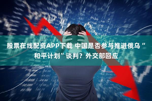 股票在线配资APP下载 中国是否参与推进俄乌“和平计划”谈判？外交部回应