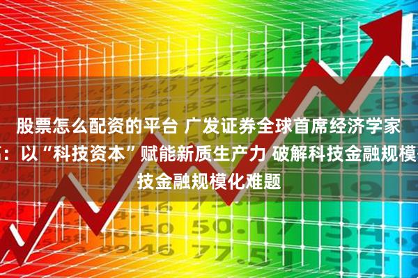 股票怎么配资的平台 广发证券全球首席经济学家沈明高：以“科技资本”赋能新质生产力 破解科技金融规模化难题