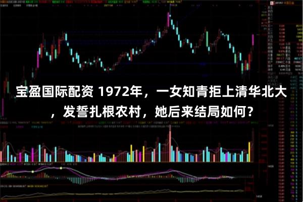 宝盈国际配资 1972年,一女知青拒上清华北大,发誓扎根农村,她后来结局如何?