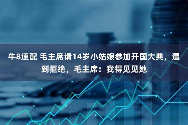 牛8速配 毛主席请14岁小姑娘参加开国大典,遭到拒绝,毛主席:我得见见她