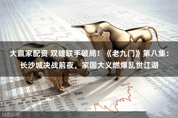 大赢家配资 双雄联手破局！《老九门》第八集：长沙城决战前夜，家国大义燃爆乱世江湖