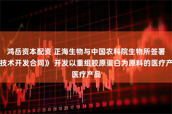 鸿岳资本配资 正海生物与中国农科院生物所签署《技术开发合同》 开发以重组胶原蛋白为原料的医疗产品