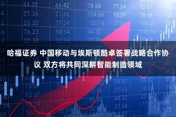 哈福证券 中国移动与埃斯顿酷卓签署战略合作协议 双方将共同深耕智能制造领域