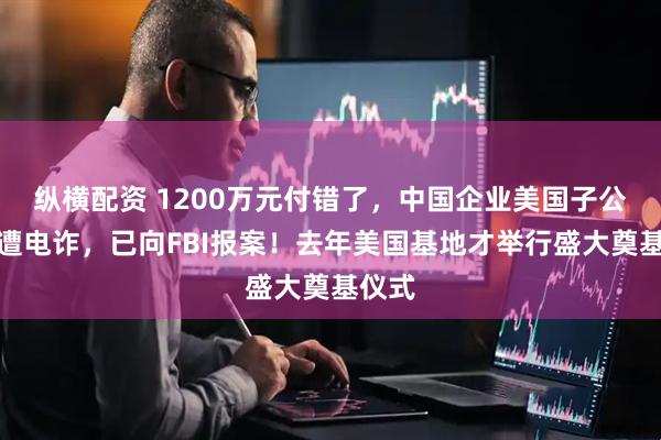 纵横配资 1200万元付错了,中国企业美国子公司疑遭电诈,已向FBI报案!去年美国基地才举行盛大奠基仪式