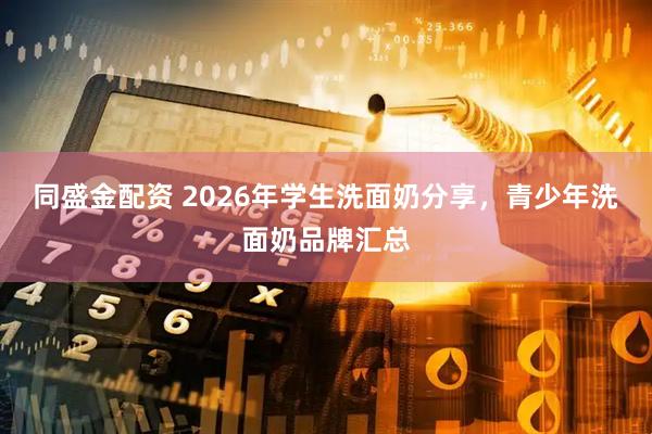 同盛金配资 2026年学生洗面奶分享，青少年洗面奶品牌汇总