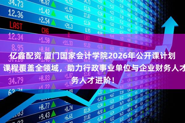 亿鑫配资 厦门国家会计学院2026年公开课计划发布：课程覆盖全领域，助力行政事业单位与企业财务人才进阶！