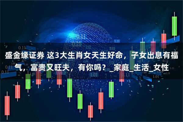 盛金缘证券 这3大生肖女天生好命，子女出息有福气，富贵又旺夫，有你吗？_家庭_生活_女性