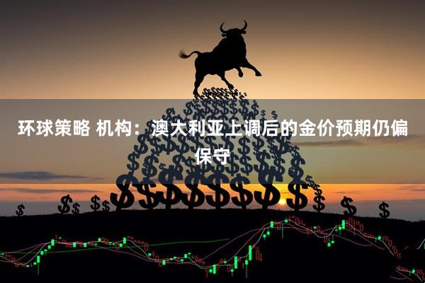 环球策略 机构：澳大利亚上调后的金价预期仍偏保守