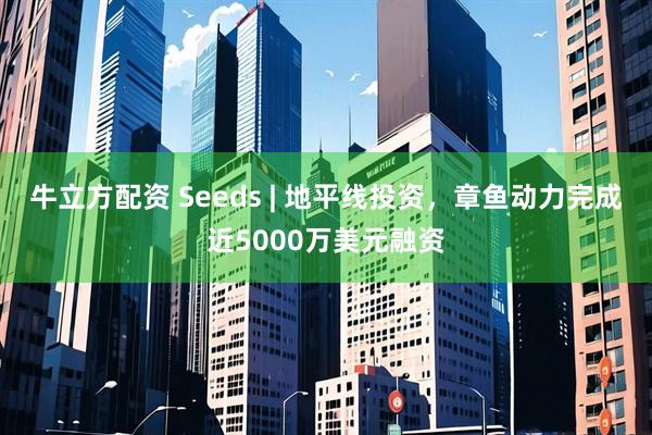 牛立方配资 Seeds | 地平线投资，章鱼动力完成近5000万美元融资