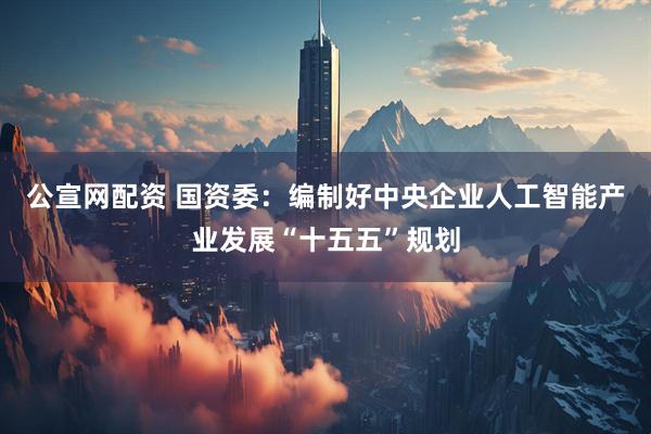 公宣网配资 国资委：编制好中央企业人工智能产业发展“十五五”规划