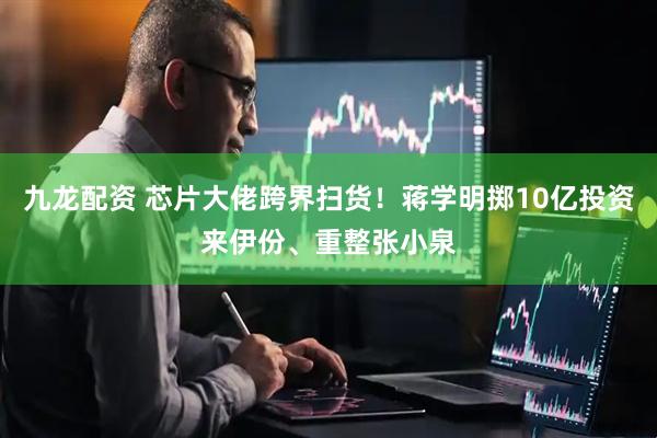 九龙配资 芯片大佬跨界扫货！蒋学明掷10亿投资来伊份、重整张小泉